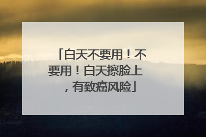 白天不要用！不要用！白天擦脸上，有致癌风险